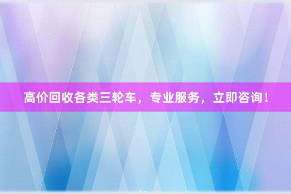 高价回收各类三轮车，专业服务，立即咨询！